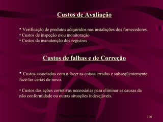 Planejamento da 100
Custos de Avaliação
• Verificação de produtos adquiridos nas instalações dos fornecedores.
• Custos de inspeção e/ou monitoração
• Custos da manutenção dos registros
Custos de falhas e de Correção
• Custos associados com o fazer as coisas erradas e subseqüentemente
fazê-las certas de novo.
• Custos das ações corretivas necessárias para eliminar as causas da
não conformidade ou outras situações indesejáveis.
 