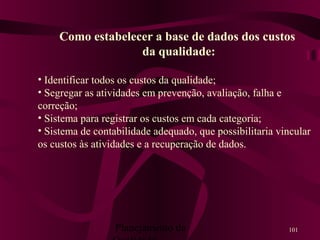 Planejamento da 101
Como estabelecer a base de dados dos custos
da qualidade:
• Identificar todos os custos da qualidade;
• Segregar as atividades em prevenção, avaliação, falha e
correção;
• Sistema para registrar os custos em cada categoria;
• Sistema de contabilidade adequado, que possibilitaria vincular
os custos às atividades e a recuperação de dados.
 