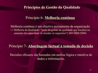 Planejamento da 11
Princípio 6- Melhoria contínua
Melhoria contínua é um objetivo permanente da organização
=> Melhoria da Qualidade: “parte da gestão da qualidade que focaliza no
aumento da capacidade de atender os requisitos”( ISO 9000:2000)
Princípios de Gestão da Qualidade
Princípio 7- Abordagem factual à tomada de decisão
Decisões eficazes são baseadas em análise lógica e intuitiva de
dados e informações.
 