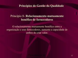 Planejamento da 12
Princípio 8- Relacionamento mutuamente
benéfico de fornecedores
O relacionamento mutuamente benéfico entre a
organização e seus fornecedores, aumenta a capacidade de
ambos de criar valor.
Princípios de Gestão da Qualidade
 