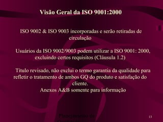 Planejamento da 13
ISO 9002 & ISO 9003 incorporadas e serão retiradas de
circulação
Usuários da ISO 9002/9003 podem utilizar a ISO 9001: 2000,
excluindo certos requisitos (Cláusula 1.2)
Título revisado, não exclui o termo garantia da qualidade para
refletir o tratamento de ambos GQ do produto e satisfação do
cliente.
Anexos A&B somente para informação
Visão Geral da ISO 9001:2000
 