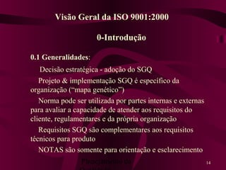 Planejamento da 14
0-Introdução
0.1 Generalidades:
Decisão estratégica - adoção do SGQ
Projeto & implementação SGQ é específico da
organização (“mapa genético”)
Norma pode ser utilizada por partes internas e externas
para avaliar a capacidade de atender aos requisitos do
cliente, regulamentares e da própria organização
Requisitos SGQ são complementares aos requisitos
técnicos para produto
NOTAS são somente para orientação e esclarecimento
Visão Geral da ISO 9001:2000
 