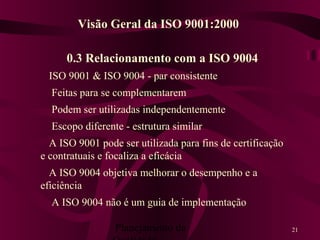 Planejamento da 21
0.3 Relacionamento com a ISO 9004
ISO 9001 & ISO 9004 - par consistente
Feitas para se complementarem
Podem ser utilizadas independentemente
Escopo diferente - estrutura similar
A ISO 9001 pode ser utilizada para fins de certificação
e contratuais e focaliza a eficácia
A ISO 9004 objetiva melhorar o desempenho e a
eficiência
A ISO 9004 não é um guia de implementação
Visão Geral da ISO 9001:2000
 