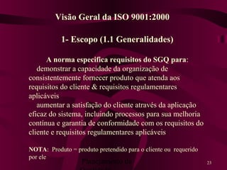 Planejamento da 23
1- Escopo (1.1 Generalidades)
A norma especifica requisitos do SGQ para:
demonstrar a capacidade da organização de
consistentemente fornecer produto que atenda aos
requisitos do cliente & requisitos regulamentares
aplicáveis
aumentar a satisfação do cliente através da aplicação
eficaz do sistema, incluindo processos para sua melhoria
contínua e garantia de conformidade com os requisitos do
cliente e requisitos regulamentares aplicáveis
NOTA: Produto = produto pretendido para o cliente ou requerido
por ele
Visão Geral da ISO 9001:2000
 