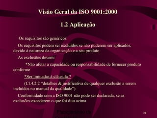 Planejamento da 24
1.2 Aplicação
Os requisitos são genéricos
Os requisitos podem ser excluídos se não puderem ser aplicados,
devido à natureza da organização e a seu produto
As exclusões devem:
*Não afetar a capacidade ou responsabilidade de fornecer produto
conforme
*Ser limitadas à cláusula 7
(Cl.4.2.2 “detalhes & justificativa de qualquer exclusão a serem
incluídos no manual da qualidade”)
Conformidade com a ISO 9001 não pode ser declarada, se as
exclusões excederem o que foi dito acima
Visão Geral da ISO 9001:2000
 