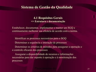 Planejamento da 27
4.1 Requisitos Gerais
=> Estrutura e documentação
Estabelecer, documentar, implementar e manter um SGQ e
continuamente melhorar sua eficácia de acordo com a norma.
Identificar os processos necessários para o SGQ
Determinar a sequência e interação de processos
Determinar os critérios & métodos para assegurar a operação e
o controle eficazes dos processos
Assegurar a disponibilidade de recursos e informações
necessárias para dar suporte à operação e à monitoração dos
processos
Sistema de Gestão da Qualidade
 