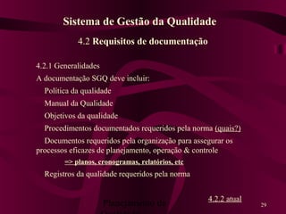 Planejamento da 29
4.2 Requisitos de documentação
4.2.1 Generalidades
A documentação SGQ deve incluir:
Política da qualidade
Manual da Qualidade
Objetivos da qualidade
Procedimentos documentados requeridos pela norma (quais?)
Documentos requeridos pela organização para assegurar os
processos eficazes de planejamento, operação & controle
=> planos, cronogramas, relatórios, etc
Registros da qualidade requeridos pela norma
4.2.2 atual
Sistema de Gestão da Qualidade
 