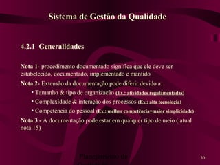 Planejamento da 30
4.2.1 Generalidades
Nota 1- procedimento documentado significa que ele deve ser
estabelecido, documentado, implementado e mantido
Nota 2- Extensão da documentação pode diferir devido a:
• Tamanho & tipo de organização (Ex.: atividades regulamentadas)
• Complexidade & interação dos processos (Ex.: alta tecnologia)
• Competência do pessoal (Ex.: melhor competência=maior simplicidade)
Nota 3 - A documentação pode estar em qualquer tipo de meio ( atual
nota 15)
Sistema de Gestão da Qualidade
 