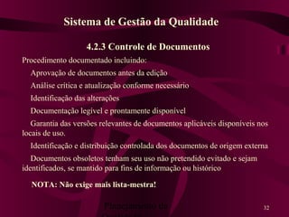 Planejamento da 32
4.2.3 Controle de Documentos
Procedimento documentado incluindo:
Aprovação de documentos antes da edição
Análise crítica e atualização conforme necessário
Identificação das alterações
Documentação legível e prontamente disponível
Garantia das versões relevantes de documentos aplicáveis disponíveis nos
locais de uso.
Identificação e distribuição controlada dos documentos de origem externa
Documentos obsoletos tenham seu uso não pretendido evitado e sejam
identificados, se mantido para fins de informação ou histórico
Sistema de Gestão da Qualidade
NOTA: Não exige mais lista-mestra!
 