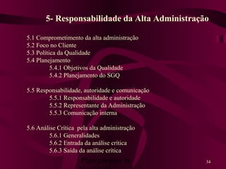 Planejamento da 34
5- Responsabilidade da Alta Administração
5.1 Comprometimento da alta administração
5.2 Foco no Cliente
5.3 Política da Qualidade
5.4 Planejamento
5.4.1 Objetivos da Qualidade
5.4.2 Planejamento do SGQ
5.5 Responsabilidade, autoridade e comunicação
5.5.1 Responsabilidade e autoridade
5.5.2 Representante da Administração
5.5.3 Comunicação interna
5.6 Análise Crítica pela alta administração
5.6.1 Generalidades
5.6.2 Entrada da análise crítica
5.6.3 Saída da análise crítica
 