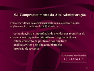 Planejamento da 35
5.1 Comprometimento da Alta Administração
Fornecer evidência do comprometimento com o desenvolvimento,
implementação e melhoria do SGQ através da:
comunicação da importância de atender aos requisitos do
cliente a aos requisitos estatutários e regulamentares
estabelecimento da política e dos objetivos
análises crítica pela alta administração
provisão de recursos
Atualmente nas cláusulas
4.1.1,4.1.2.2 & 4.1.3
 
