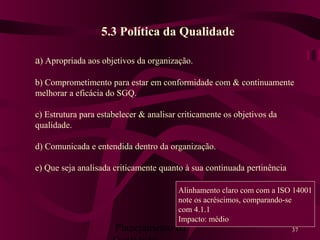 Planejamento da 37
5.3 Política da Qualidade
a) Apropriada aos objetivos da organização.
b) Comprometimento para estar em conformidade com & continuamente
melhorar a eficácia do SGQ.
c) Estrutura para estabelecer & analisar criticamente os objetivos da
qualidade.
d) Comunicada e entendida dentro da organização.
e) Que seja analisada criticamente quanto à sua continuada pertinência
Alinhamento claro com com a ISO 14001
note os acréscimos, comparando-se
com 4.1.1
Impacto: médio
 
