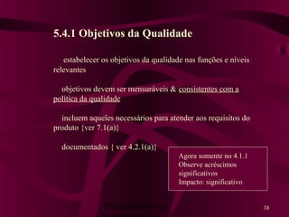 Planejamento da 38
5.4.1 Objetivos da Qualidade
estabelecer os objetivos da qualidade nas funções e níveis
relevantes
objetivos devem ser mensuráveis & consistentes com a
política da qualidade
incluem aqueles necessários para atender aos requisitos do
produto {ver 7.1(a)}
documentados { ver 4.2.1(a)}
Agora somente no 4.1.1
Observe acréscimos
significativos
Impacto: significativo
 