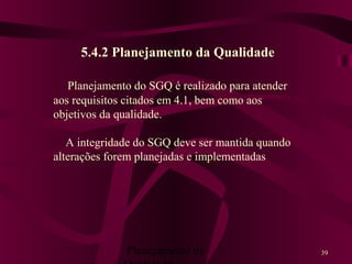 Planejamento da 39
5.4.2 Planejamento da Qualidade
Planejamento do SGQ é realizado para atender
aos requisitos citados em 4.1, bem como aos
objetivos da qualidade.
A integridade do SGQ deve ser mantida quando
alterações forem planejadas e implementadas
 