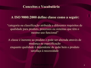 Planejamento da 4
A ISO 9000:2000 define classe como a seguir:
“categoria ou classificação atribuída a diferentes requisitos de
qualidade para produto, processos ou sistemas que têm o
mesmo uso funcional”
A classe é inerente ao produto e pode ser alterada através de
mudança na especificação
enquanto qualidade é dependente de quão bem o produto
satisfaça à necessidade
Conceitos e Vocabulário
 