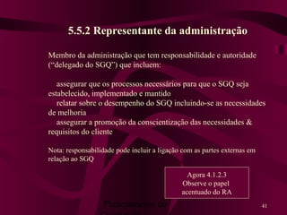Planejamento da 41
5.5.2 Representante da administração
Membro da administração que tem responsabilidade e autoridade
(“delegado do SGQ”) que incluem:
assegurar que os processos necessários para que o SGQ seja
estabelecido, implementado e mantido
relatar sobre o desempenho do SGQ incluindo-se as necessidades
de melhoria
assegurar a promoção da conscientização das necessidades &
requisitos do cliente
Nota: responsabilidade pode incluir a ligação com as partes externas em
relação ao SGQ
Agora 4.1.2.3
Observe o papel
acentuado do RA
 