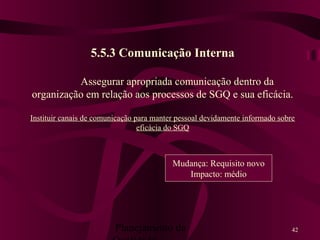 Planejamento da 42
5.5.3 Comunicação Interna
Assegurar apropriada comunicação dentro da
organização em relação aos processos de SGQ e sua eficácia.
Instituir canais de comunicação para manter pessoal devidamente informado sobre
eficácia do SGQ
Mudança: Requisito novo
Impacto: médio
 