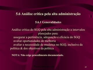 Planejamento da 43
5.6 Análise crítica pela alta administração
5.6.1 Generalidades
Análise crítica do SGQ pela alta administração a intervalos
planejados para:
assegurar a pertinência, adequação e eficácia do SGQ
avaliar oportunidades de melhoria
avaliar a necessidade de mudança no SGQ, inclusive da
política & dos objetivos da política
NOTA: Não exige procedimento documentado.
 