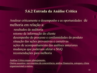 Planejamento da 44
5.6.2 Entrada da Análise Crítica
Analisar criticamente o desempenho e as oportunidades de
melhoria em relação a:
resultados de auditoria
retorno de informação do cliente
desempenho do processo e conformidades do produto
situação das ações preventivas e corretivas
ações de acompanhamento das análises anteriores
mudanças que poderiam afetar o SGQ
recomendações para melhoria
Análise Crítica requer planejamento.
Outros assuntos: movimentos da concorrência, análise financeira, estoques, clima
organizacional e outros.
 