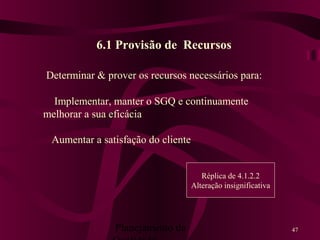 Planejamento da 47
6.1 Provisão de Recursos
Determinar & prover os recursos necessários para:
Implementar, manter o SGQ e continuamente
melhorar a sua eficácia
Aumentar a satisfação do cliente
Réplica de 4.1.2.2
Alteração insignificativa
 