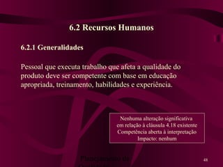 Planejamento da 48
6.2 Recursos Humanos
6.2.1 Generalidades
Pessoal que executa trabalho que afeta a qualidade do
produto deve ser competente com base em educação
apropriada, treinamento, habilidades e experiência.
Nenhuma alteração significativa
em relação à cláusula 4.18 existente
Competência aberta à interpretação
Impacto: nenhum
 