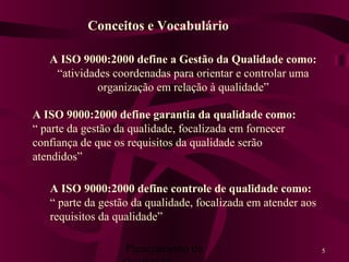 Planejamento da 5
A ISO 9000:2000 define garantia da qualidade como:
“ parte da gestão da qualidade, focalizada em fornecer
confiança de que os requisitos da qualidade serão
atendidos”
A ISO 9000:2000 define a Gestão da Qualidade como:
“atividades coordenadas para orientar e controlar uma
organização em relação à qualidade”
A ISO 9000:2000 define controle de qualidade como:
“ parte da gestão da qualidade, focalizada em atender aos
requisitos da qualidade”
Conceitos e Vocabulário
 