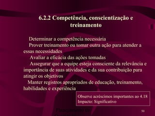 Planejamento da 50
6.2.2 Competência, conscientização e
treinamento
Determinar a competência necessária
Prover treinamento ou tomar outra ação para atender a
essas necessidades
Avaliar a eficácia das ações tomadas
Assegurar que a equipe esteja consciente da relevância e
importância de suas atividades e da sua contribuição para
atingir os objetivos
Manter registros apropriados de educação, treinamento,
habilidades e experiência
Observe acréscimos importantes ao 4.18
Impacto: Significativo
 