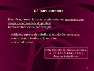 Planejamento da 52
6.3 Infra-estrutura
Identificar, prover & manter a infra-estrutura necessária para
atingir a conformidade do produto.
Infra-estrutura inclui, por exemplo:
edifícios, espaços de trabalho & instalações associadas
equipamentos, hardware & software
serviços de apoio
Cobre requisitos das cláusulas existentes
4.1.2.2, 4.2.3 & 4.4 & 4.9 b & g
Impacto: insignificante
 