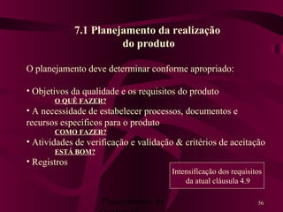 Planejamento da 56
7.1 Planejamento da realização
do produto
O planejamento deve determinar conforme apropriado:
• Objetivos da qualidade e os requisitos do produto
O QUÊ FAZER?
• A necessidade de estabelecer processos, documentos e
recursos específicos para o produto
COMO FAZER?
• Atividades de verificação e validação & critérios de aceitação
ESTÁ BOM?
• Registros
Intensificação dos requisitos
da atual cláusula 4.9
 