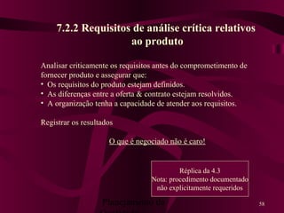 Planejamento da 58
7.2.2 Requisitos de análise crítica relativos
ao produto
Analisar criticamente os requisitos antes do comprometimento de
fornecer produto e assegurar que:
• Os requisitos do produto estejam definidos.
• As diferenças entre a oferta & contrato estejam resolvidos.
• A organização tenha a capacidade de atender aos requisitos.
Registrar os resultados
O que é negociado não é caro!
Réplica da 4.3
Nota: procedimento documentado
não explicitamente requeridos
 