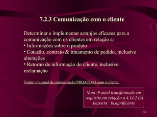 Planejamento da 59
7.2.3 Comunicação com o cliente
Determinar e implementar arranjos eficazes para a
comunicação com os clientes em relação a:
• Informações sobre o produto
• Cotação, contrato & tratamento de pedido, inclusive
alterações
• Retorno de informação do cliente, inclusive
reclamação
Tenha um canal de comunicação PROATIVO com o cliente.
Nota :9 atual transformada em
requisito em relação a 4.14.2 (a)
Impacto: Insignificante
 