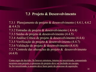 Planejamento da 60
7.3 Projeto & Desenvolvimento
7.3.1 Planejamento de projeto & desenvolvimento ( 4.4.1, 4.4.2
& 4.4.3)
7.3.2 Entradas de projeto & desenvolvimento ( 4.4.4)
7.3.3 Saídas de projeto & desenvolvimento (4.4.5)
7.3.4 Análise Crítica de projeto & desenvolvimento (4.4.6)
7.3.5 Verificação de projeto & desenvolvimento (4.4.7)
7.3.6 Validação de projeto & desenvolvimento (4.4.8)
7.3.7 Controle das alterações de projeto & desenvolvimento
(4.4.9)
Como regra de decisão: Se houver estrutura, interna ou terceirizada, consumindo
recursos com projeto, o processo do projeto deve ser incluído no escopo.
Se for terceirizada, o assunto deve fazer parte do processo de aquisição.
 
