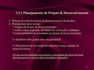 Planejamento da 61
7.3.1 Planejamento de Projeto & Desenvolvimento
1 - Planejar & controlar projeto & desenvolvimento do produto.
2 - Planejamento deve incluir:
* estágios de Projeto & Desenvolvimento
* análise crítica requerida, atividades de verificação e validação.
* responsabilidades & autoridades de projeto & desenvolvimento
3- Interfaces entre grupos deve ser gerenciada
4- Planejamento de ser atualizado enquanto avança o projeto &
desenvolvimento
Um dos maiores problemas dos projetos é a integração das partes de forma
eficiente (prazos e custos) e eficaz (resultados alcançados)
 