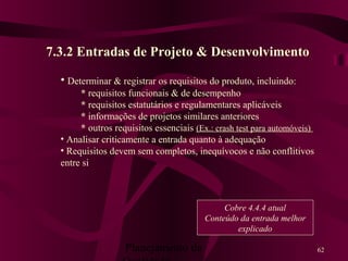Planejamento da 62
7.3.2 Entradas de Projeto & Desenvolvimento
• Determinar & registrar os requisitos do produto, incluindo:
* requisitos funcionais & de desempenho
* requisitos estatutários e regulamentares aplicáveis
* informações de projetos similares anteriores
* outros requisitos essenciais (Ex.: crash test para automóveis)
• Analisar criticamente a entrada quanto à adequação
• Requisitos devem sem completos, inequívocos e não conflitivos
entre si
Cobre 4.4.4 atual
Conteúdo da entrada melhor
explicado
 