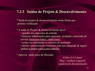 Planejamento da 63
7.3.3 Saídas de Projeto & Desenvolvimento
• Saída de projeto & desenvolvimento numa forma que
permita verificação
• A saída de Projeto & desenvolvimento deve:
• atender aos requisitos de entrada
• fornecer informações para aquisição, produção e provisão de
serviço (minimizar falhas e imprevistos)
• conter ou referenciar os critérios de aceitação
• definir características essenciais para uso adequado & seguro
(definir os pontos críticos para controle)
• Aprovar saída antes da liberação
Cobre 4.4.5 atual
Nota : nenhum requisito
explícito de documentação
 