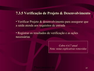 Planejamento da 65
7.3.5 Verificação de Projeto & Desenvolvimento
• Verificar Projeto & desenvolvimento para assegurar que
a saída atenda aos requisitos de entrada
• Registrar os resultados de verificação e as ações
necessárias
Cobre 4.4.7 atual
Nota: notas explicativas removidas
 