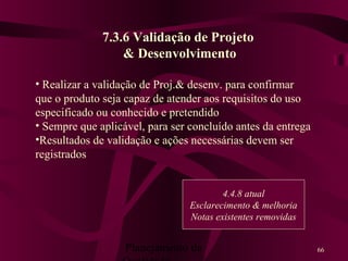 Planejamento da 66
7.3.6 Validação de Projeto
& Desenvolvimento
• Realizar a validação de Proj.& desenv. para confirmar
que o produto seja capaz de atender aos requisitos do uso
especificado ou conhecido e pretendido
• Sempre que aplicável, para ser concluído antes da entrega
•Resultados de validação e ações necessárias devem ser
registrados
4.4.8 atual
Esclarecimento & melhoria
Notas existentes removidas
 