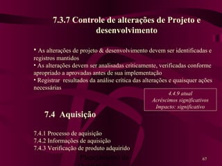 Planejamento da 67
7.3.7 Controle de alterações de Projeto e
desenvolvimento
• As alterações de projeto & desenvolvimento devem ser identificadas e
registros mantidos
• As alterações devem ser analisadas criticamente, verificadas conforme
apropriado a aprovadas antes de sua implementação
• Registrar resultados da análise crítica das alterações e quaisquer ações
necessárias
7.4 Aquisição
7.4.1 Processo de aquisição
7.4.2 Informações de aquisição
7.4.3 Verificação de produto adquirido
4.4.9 atual
Acréscimos significativos
Impacto: significativo
 