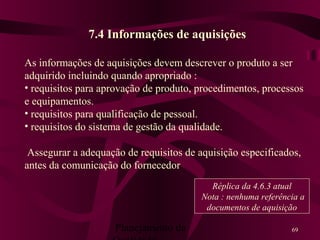 Planejamento da 69
7.4 Informações de aquisições
As informações de aquisições devem descrever o produto a ser
adquirido incluindo quando apropriado :
• requisitos para aprovação de produto, procedimentos, processos
e equipamentos.
• requisitos para qualificação de pessoal.
• requisitos do sistema de gestão da qualidade.
Assegurar a adequação de requisitos de aquisição especificados,
antes da comunicação do fornecedor
Réplica da 4.6.3 atual
Nota : nenhuma referência a
documentos de aquisição
 