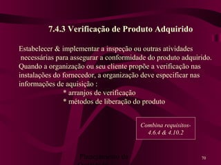 Planejamento da 70
7.4.3 Verificação de Produto Adquirido
Estabelecer & implementar a inspeção ou outras atividades
necessárias para assegurar a conformidade do produto adquirido.
Quando a organização ou seu cliente propõe a verificação nas
instalações do fornecedor, a organização deve especificar nas
informações de aquisição :
* arranjos de verificação
* métodos de liberação do produto
Combina requisitos-
4.6.4 & 4.10.2
 
