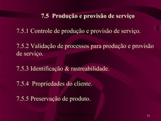 Planejamento da 71
7.5 Produção e provisão de serviço
7.5.1 Controle de produção e provisão de serviço.
7.5.2 Validação de processos para produção e provisão
de serviço.
7.5.3 Identificação & rastreabilidade.
7.5.4 Propriedades do cliente.
7.5.5 Preservação de produto.
 