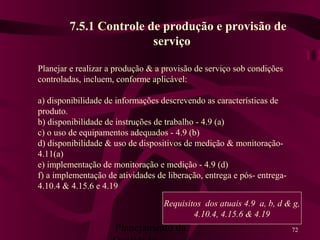 Planejamento da 72
7.5.1 Controle de produção e provisão de
serviço
Planejar e realizar a produção & a provisão de serviço sob condições
controladas, incluem, conforme aplicável:
a) disponibilidade de informações descrevendo as características de
produto.
b) disponibilidade de instruções de trabalho - 4.9 (a)
c) o uso de equipamentos adequados - 4.9 (b)
d) disponibilidade & uso de dispositivos de medição & monitoração-
4.11(a)
e) implementação de monitoração e medição - 4.9 (d)
f) a implementação de atividades de liberação, entrega e pós- entrega-
4.10.4 & 4.15.6 e 4.19
Requisitos dos atuais 4.9 a, b, d & g,
4.10.4, 4.15.6 & 4.19
 