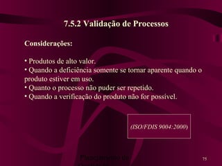 Planejamento da 75
7.5.2 Validação de Processos
Considerações:
• Produtos de alto valor.
• Quando a deficiência somente se tornar aparente quando o
produto estiver em uso.
• Quanto o processo não puder ser repetido.
• Quando a verificação do produto não for possível.
(ISO/FDIS 9004:2000)
 
