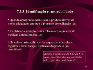Planejamento da 77
7.5.3 Identificação e rastreabilidade
• Quando apropriado, identificar o produto através de
meios adequados em todo o processo de realização (4.8)
• Identificar a situação com s relação aos requisitos de
medição e monitoração (4.12)
• Quando a rastreabilidade for requerida, controlar e
registrar a identificação exclusiva do produto (4.8-
rastreabilidade)
Réplica simplificada do 4.8 e do 4.12
Nota: procedimentos documentados
não requeridos explicitamente
 