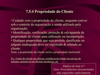 Planejamento da 78
7.5.4 Propriedade do Cliente
• Cuidado com a propriedade do cliente, enquanto estiver
sob o controle da organização u sendo utilizado pela
organização.
• Identificação, verificação, proteção & salvaguarda da
propriedade do cliente para utilização ou incorporação.
• Qualquer propriedade que seja perdida, danificada ou
julgada inadequada deve ser registrada & relatada ao
cliente.
Nota: a propriedade do cliente inclui a propriedade intelectual.
Ex.: Corpo do cliente em clínicas, residência do cliente em serviço de
reforma, automóvel em oficinas mecânicas, etc
Réplica do item 4.7
Nota: Procedimentos documentados
não requeridos explicitamente
 