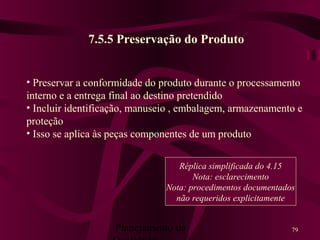 Planejamento da 79
7.5.5 Preservação do Produto
• Preservar a conformidade do produto durante o processamento
interno e a entrega final ao destino pretendido
• Incluir identificação, manuseio , embalagem, armazenamento e
proteção
• Isso se aplica às peças componentes de um produto
Réplica simplificada do 4.15
Nota: esclarecimento
Nota: procedimentos documentados
não requeridos explicitamente
 