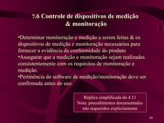Planejamento da 80
7.6 Controle de dispositivos de medição
& monitoração
•Determinar monitoração e medição a serem feitas & os
dispositivos de medição e monitoração necessários para
fornecer a evidência da conformidade do produto
•Assegurar que a medição e monitoração sejam realizadas
consistentemente com os requisitos de monitoração e
medição.
•Pertinência do software de medição/monitoração deve ser
confirmada antes do uso.
Réplica simplificada do 4.11
Nota: procedimentos documentados
não requeridos explicitamente
 