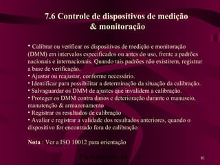 Planejamento da 81
7.6 Controle de dispositivos de medição
& monitoração
• Calibrar ou verificar os dispositivos de medição e monitoração
(DMM) em intervalos especificados ou antes do uso, frente a padrões
nacionais e internacionais. Quando tais padrões não existirem, registrar
a base de verificação.
• Ajustar ou reajustar, conforme necessário.
• Identificar para possibilitar a determinação da situação da calibração.
• Salvaguardar os DMM de ajustes que invalidem a calibração.
• Proteger os DMM contra danos e deterioração durante o manuseio,
manutenção & armazenamento
• Registrar os resultados de calibração
• Avaliar e registrar a validade dos resultados anteriores, quando o
dispositivo for encontrado fora de calibração
Nota : Ver a ISO 10012 para orientação
 