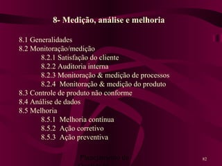 Planejamento da 82
8- Medição, análise e melhoria
8.1 Generalidades
8.2 Monitoração/medição
8.2.1 Satisfação do cliente
8.2.2 Auditoria interna
8.2.3 Monitoração & medição de processos
8.2.4 Monitoração & medição do produto
8.3 Controle de produto não conforme
8.4 Análise de dados
8.5 Melhoria
8.5.1 Melhoria contínua
8.5.2 Ação corretivo
8.5.3 Ação preventiva
 