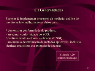 Planejamento da 83
8.1 Generalidades
Planejar & implementar processos de medição, análise de
monitoração e melhoria necessários para:
• demonstrar conformidade do produto.
• assegurar conformidade do SGQ.
• continuamente melhorar a eficácia do SGQ.
Isso inclui a determinação de métodos aplicáveis, inclusive
técnicas estatísticas e a extensão de seu uso
Cláusula 4.20
atual incluída aqui
 